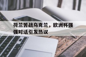 开云体育登录-荷兰苦战乌克兰，欧洲杯强强对话引发热议()