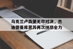 开云中国-乌克兰卢森堡无尽对决，杰迪德曼库恩苏再次拼尽全力()